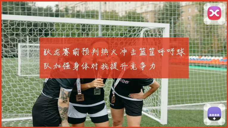 狄龙赛前预判热火冲击篮筐呼吁球队加强身体对抗提升竞争力
