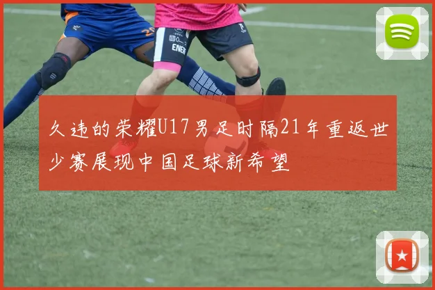 久违的荣耀U17男足时隔21年重返世少赛展现中国足球新希望