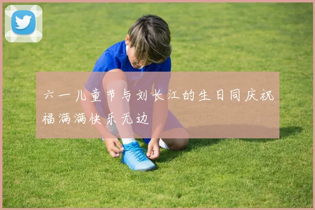 六一儿童节与刘长江的生日同庆祝福满满快乐无边