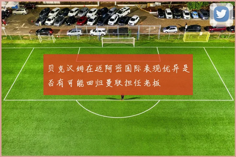 贝克汉姆在迈阿密国际表现优异是否有可能回归曼联担任老板
