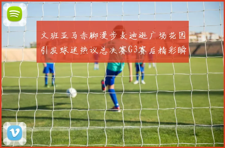 文班亚马赤脚漫步麦迪逊广场花园引发球迷热议总决赛G3赛后精彩瞬间