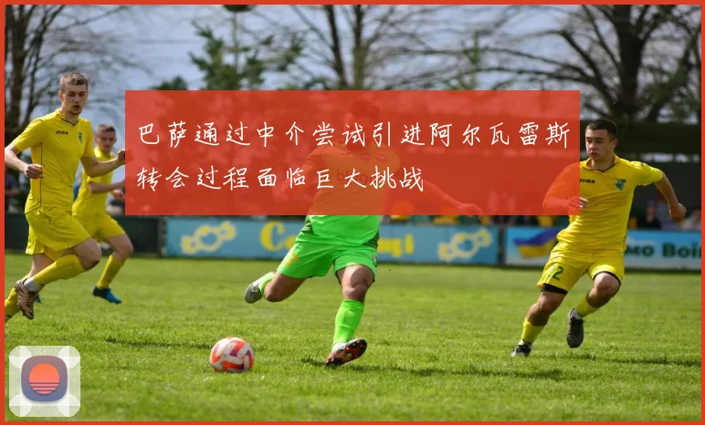 巴萨通过中介尝试引进阿尔瓦雷斯转会过程面临巨大挑战