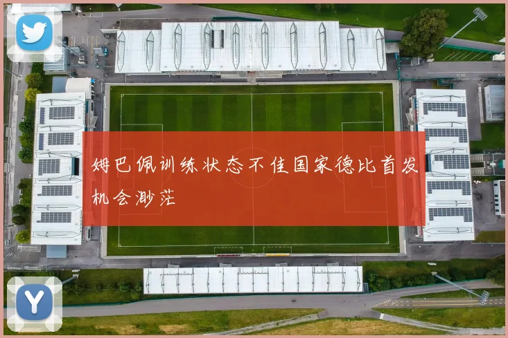 姆巴佩训练状态不佳国家德比首发机会渺茫