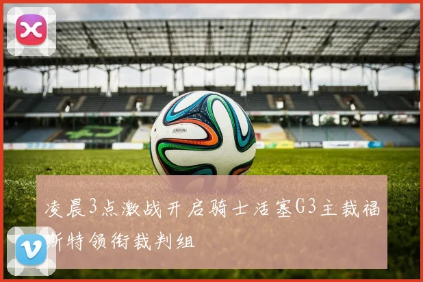 凌晨3点激战开启骑士活塞G3主裁福斯特领衔裁判组