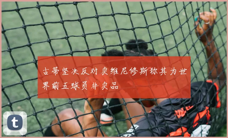 古蒂坚决反对卖维尼修斯称其为世界前五球员非卖品