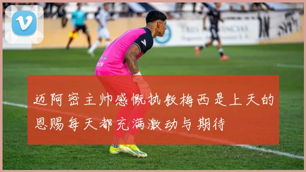 迈阿密主帅感慨执教梅西是上天的恩赐每天都充满激动与期待