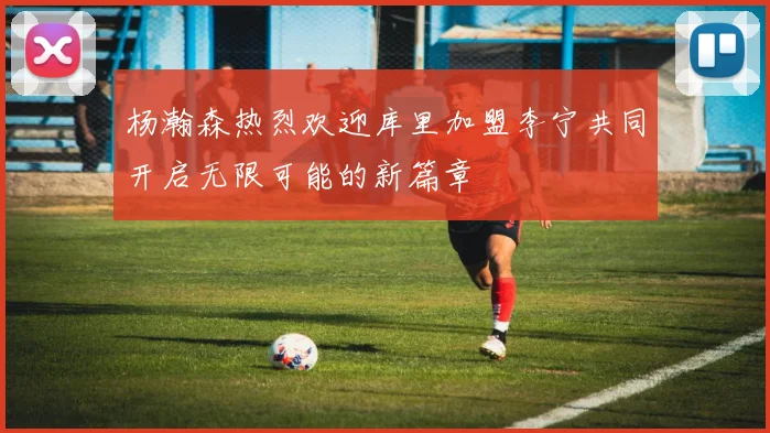 杨瀚森热烈欢迎库里加盟李宁共同开启无限可能的新篇章