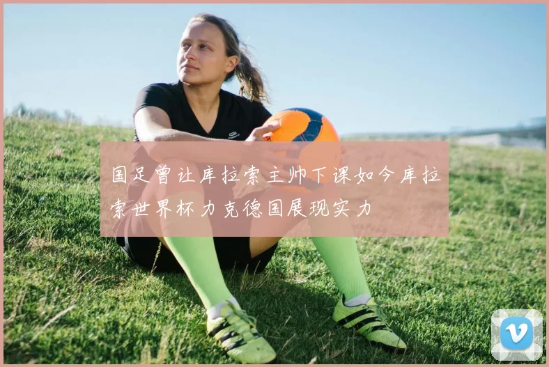 国足曾让库拉索主帅下课如今库拉索世界杯力克德国展现实力