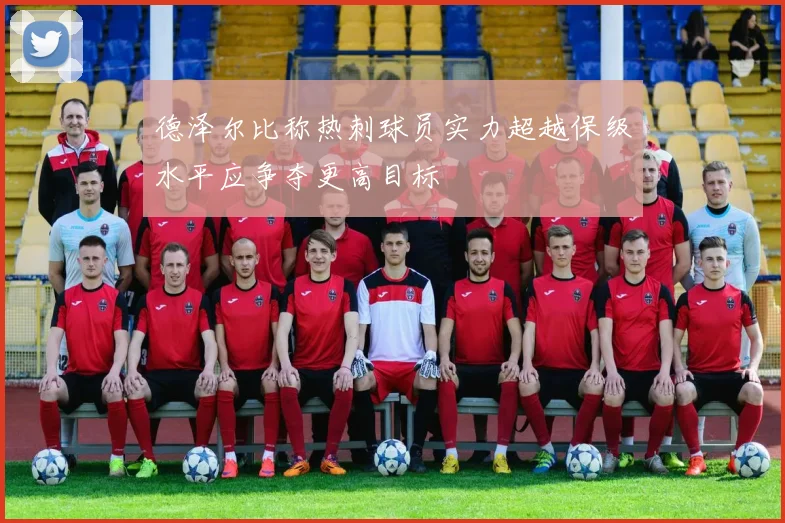 德泽尔比称热刺球员实力超越保级水平应争夺更高目标