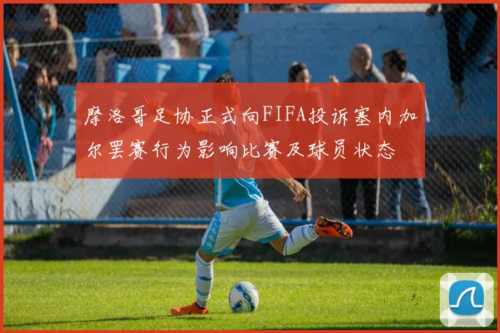 摩洛哥足协正式向FIFA投诉塞内加尔罢赛行为影响比赛及球员状态