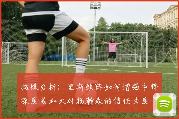 拓媒分析：里斯缺阵如何增强中锋深度或加大对杨瀚森的信任力度
