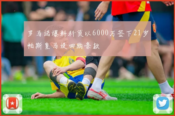 罗马诺爆料科莫以6000万签下21岁帕斯皇马设回购条款