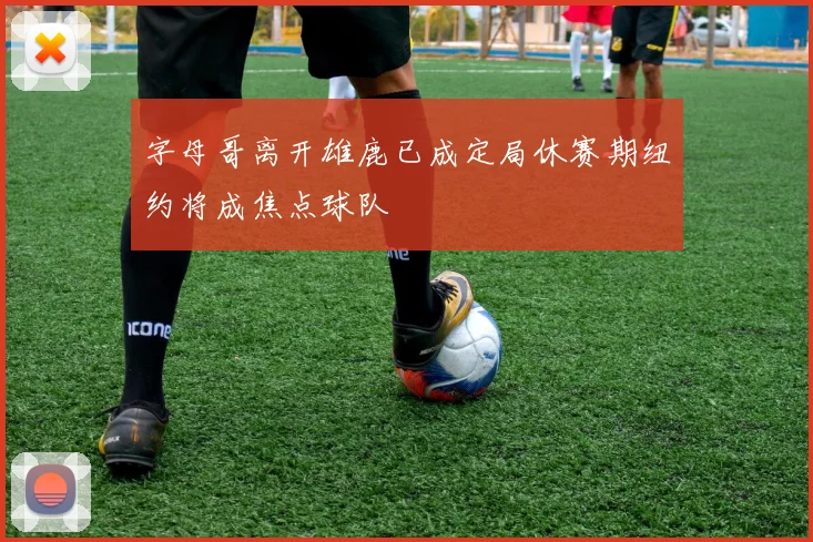 字母哥离开雄鹿已成定局休赛期纽约将成焦点球队