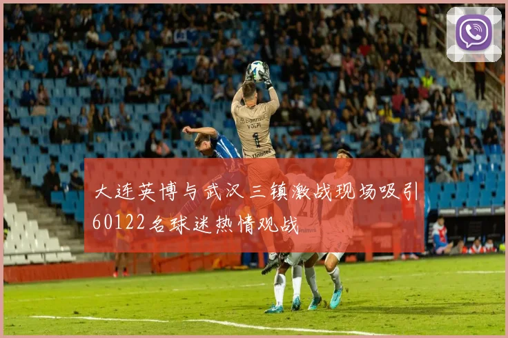 大连英博与武汉三镇激战现场吸引60122名球迷热情观战