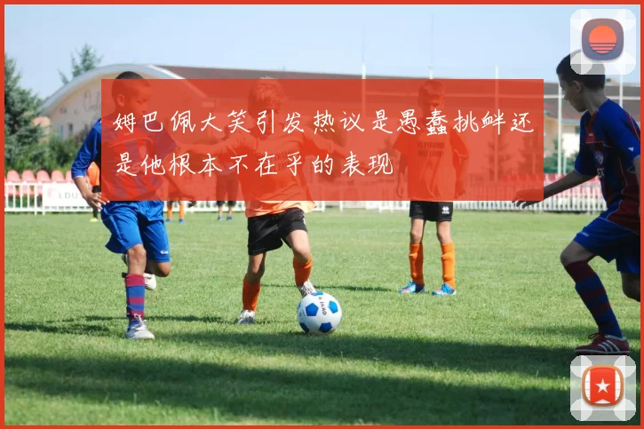 姆巴佩大笑引发热议是愚蠢挑衅还是他根本不在乎的表现