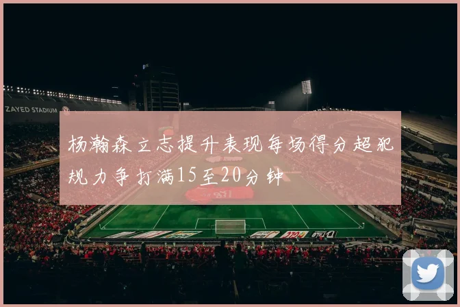 杨瀚森立志提升表现每场得分超犯规力争打满15至20分钟