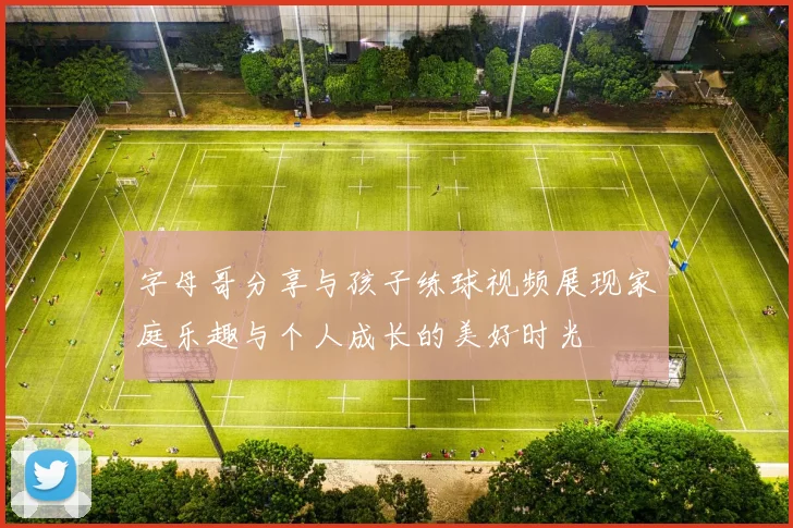字母哥分享与孩子练球视频展现家庭乐趣与个人成长的美好时光