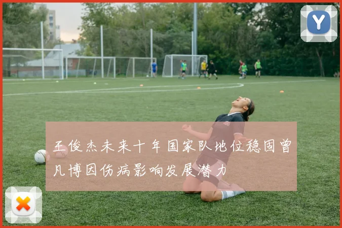 王俊杰未来十年国家队地位稳固曾凡博因伤病影响发展潜力